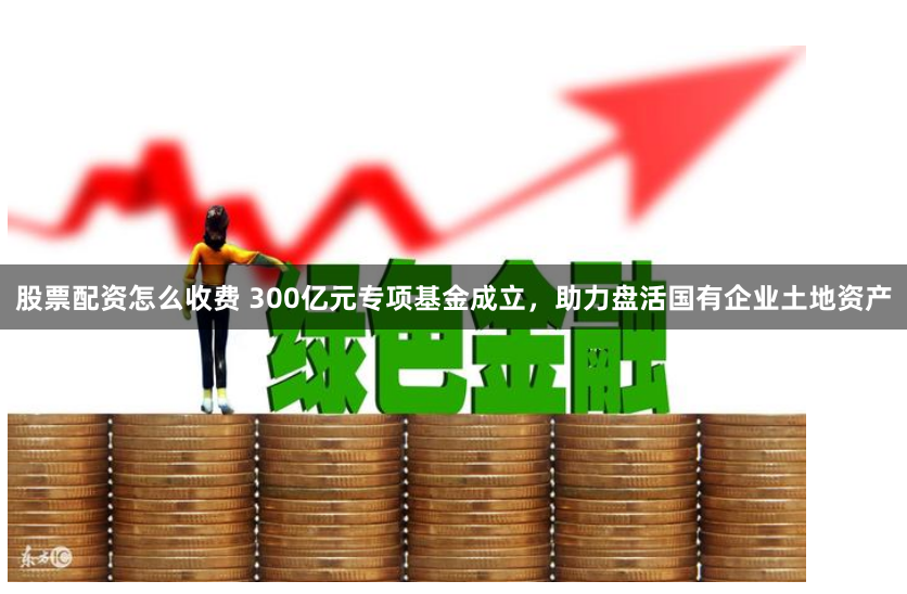股票配资怎么收费 300亿元专项基金成立，助力盘活国有企业土地资产
