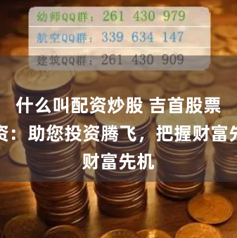 什么叫配资炒股 吉首股票配资：助您投资腾飞，把握财富先机