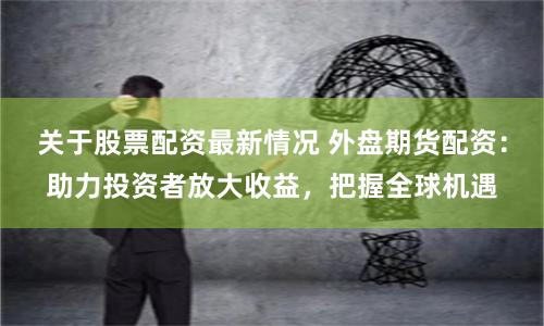 关于股票配资最新情况 外盘期货配资：助力投资者放大收益，把握全球机遇