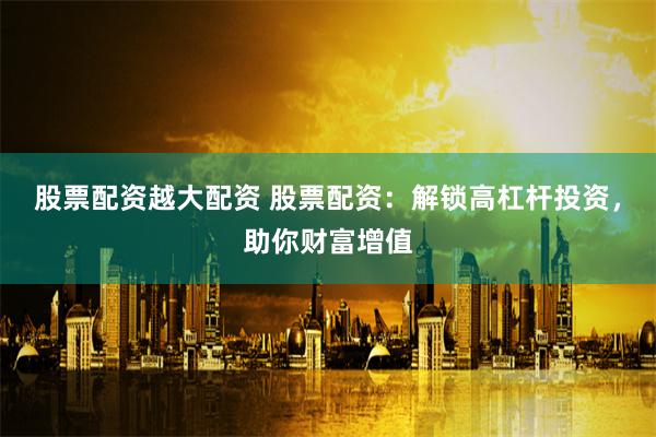 股票配资越大配资 股票配资：解锁高杠杆投资，助你财富增值