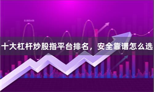十大杠杆炒股指平台排名，安全靠谱怎么选